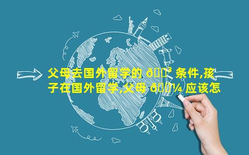 父母去国外留学的 🐳 条件,孩子在国外留学,父母 🌼 应该怎么沟通